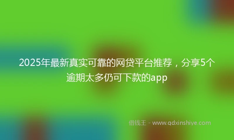 2025年最新真实可靠的网贷平台推荐，分享5个逾期太多仍可下款的app