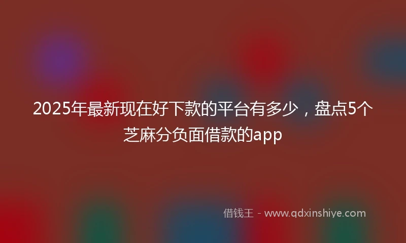 2025年最新现在好下款的平台有多少，盘点5个芝麻分负面借款的app