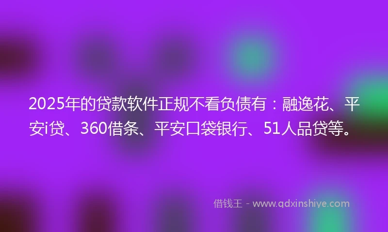 2025年的贷款软件正规不看负债有：融逸花、平安i贷、360借条、平安口袋银行、51人品贷等。