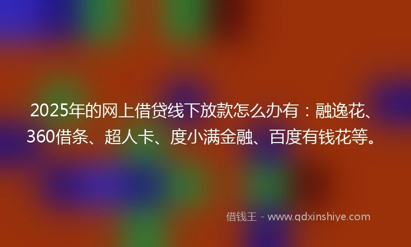 2025年的网上借贷线下放款怎么办有：融逸花、360借条、超人卡、度小满金融、百度有钱花等。