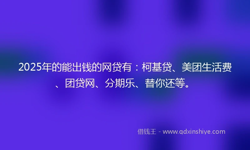 2025年的能出钱的网贷有：柯基贷、美团生活费、团贷网、分期乐、替你还等。