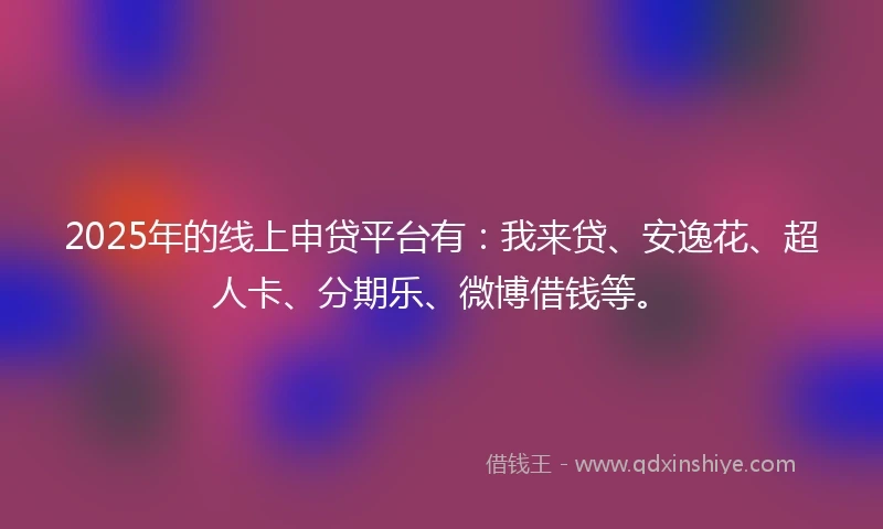 2025年的线上申贷平台有：我来贷、安逸花、超人卡、分期乐、微博借钱等。