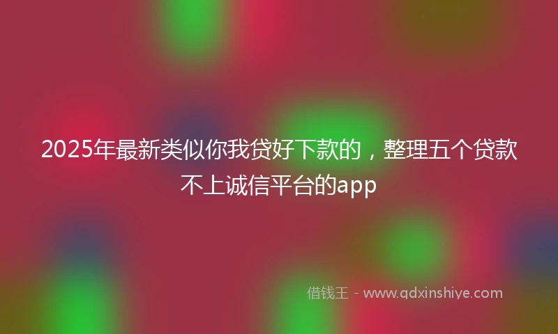 2025年最新类似你我贷好下款的，整理五个贷款不上诚信平台的app