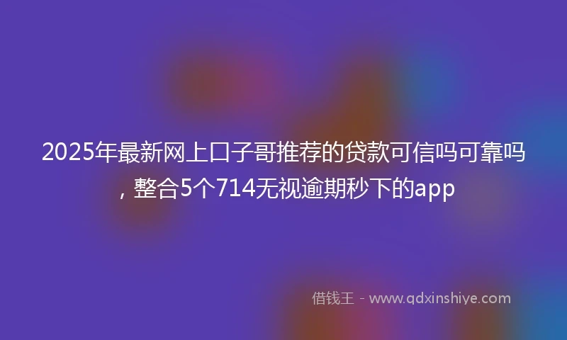 2025年最新网上口子哥推荐的贷款可信吗可靠吗，整合5个714无视逾期秒下的app