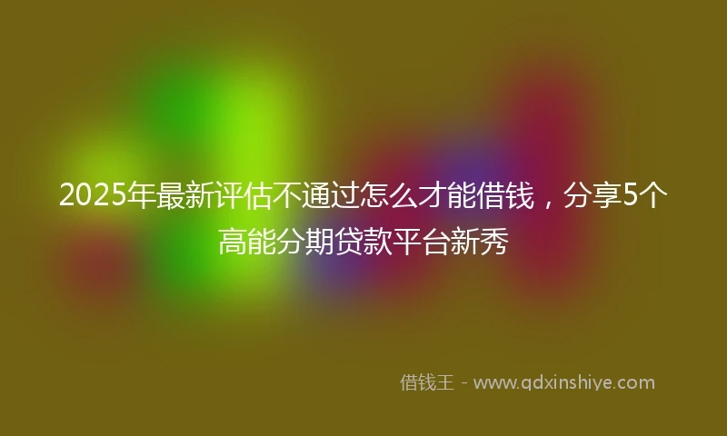 2025年最新评估不通过怎么才能借钱，分享5个高能分期贷款平台新秀