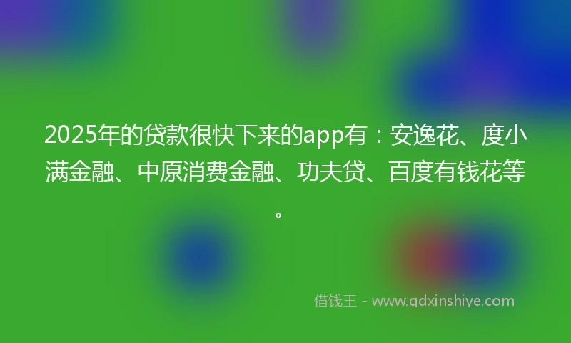 2025年的贷款很快下来的app有：安逸花、度小满金融、中原消费金融、功夫贷、百度有钱花等。