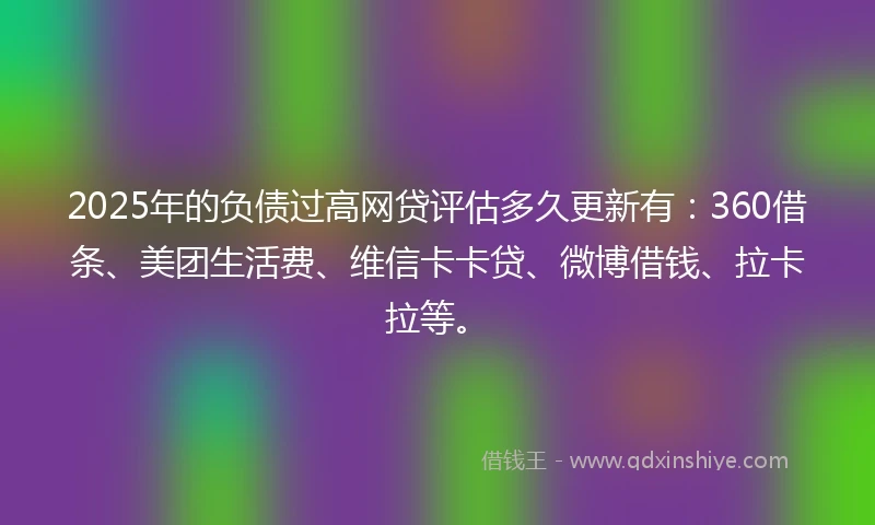 2025年的负债过高网贷评估多久更新有:360借条、美团生活费、维信卡卡贷、微博借钱、拉卡拉等。