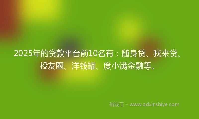 2025年的贷款平台前10名有：随身贷、我来贷、投友圈、洋钱罐、度小满金融等。