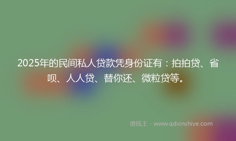 2025年的民间私人贷款凭身份证有：拍拍贷、省呗、人人贷、替你还、微粒贷等。