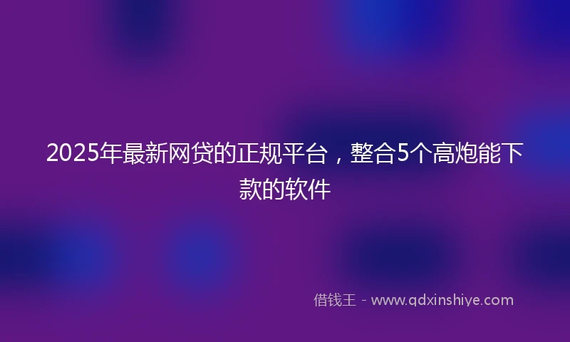 2025年最新网贷的正规平台，整合5个高炮能下款的软件