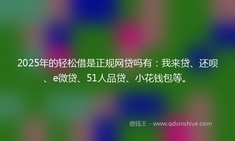 2025年的轻松借是正规网贷吗有：我来贷、还呗、e微贷、51人品贷、小花钱包等。