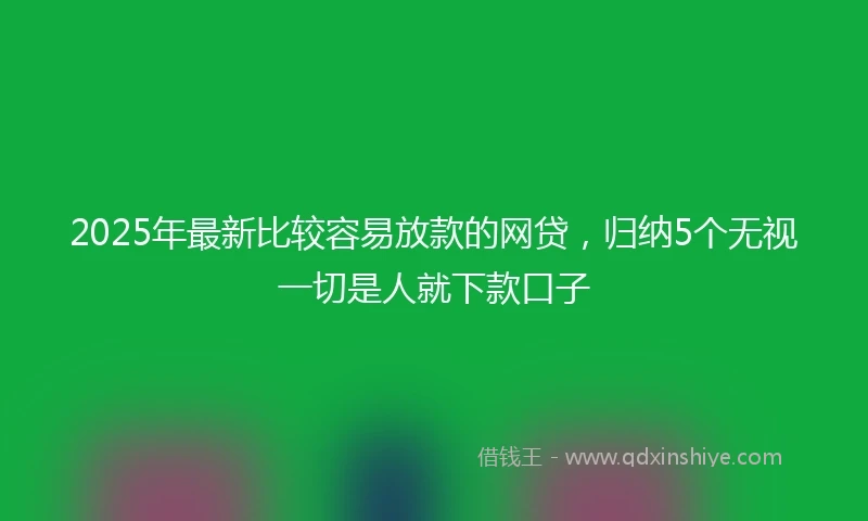 2025年最新比较容易放款的网贷，归纳5个无视一切是人就下款口子