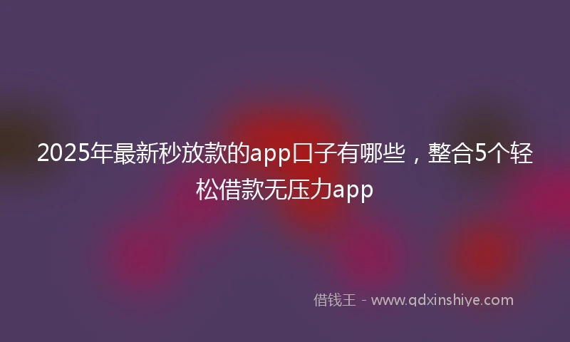 2025年最新秒放款的app口子有哪些，整合5个轻松借款无压力app