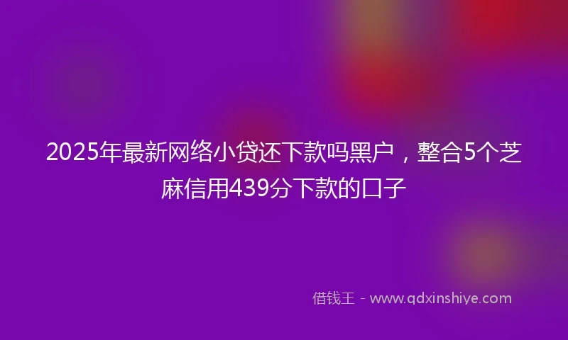 2025年最新网络小贷还下款吗黑户，整合5个芝麻信用439分下款的口子