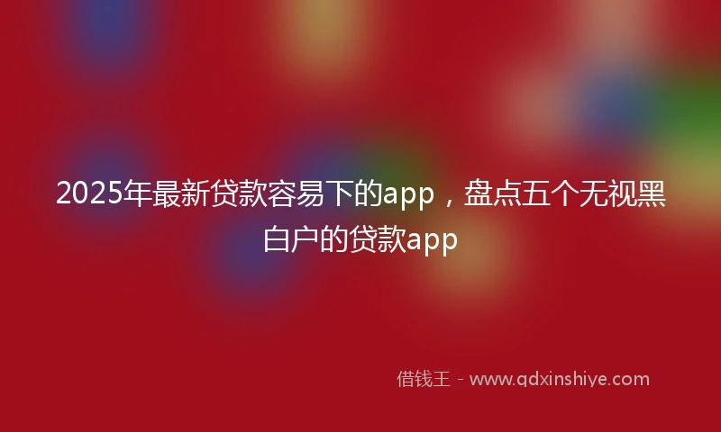 2025年最新贷款容易下的app，盘点五个无视黑白户的贷款app