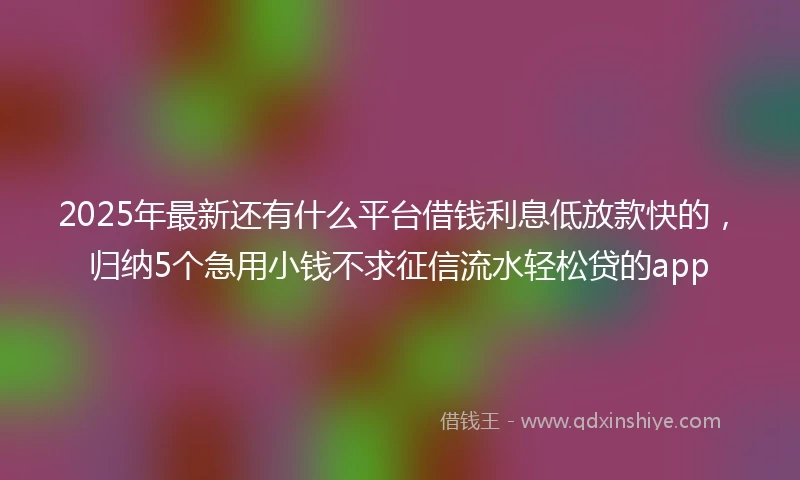 2025年最新还有什么平台借钱利息低放款快的，归纳5个急用小钱不求征信流水轻松贷的app