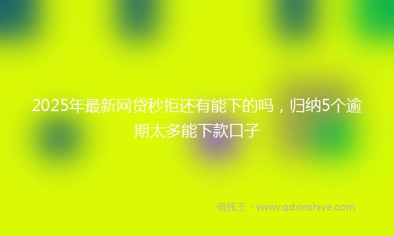 2025年最新网贷秒拒还有能下的吗，归纳5个逾期太多能下款口子