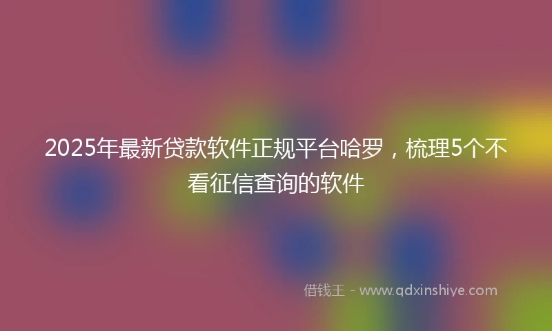 2025年最新贷款软件正规平台哈罗，梳理5个不看征信查询的软件