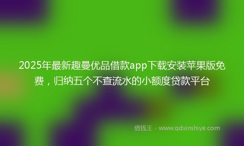 2025年最新趣曼优品借款app下载安装苹果版免费，归纳五个不查流水的小额度贷款平台