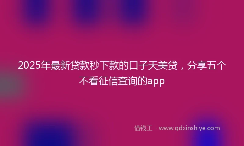 2025年最新贷款秒下款的口子天美贷，分享五个不看征信查询的app