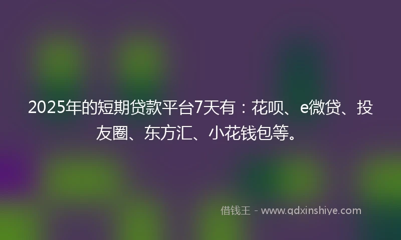 2025年的短期贷款平台7天有：花呗、e微贷、投友圈、东方汇、小花钱包等。