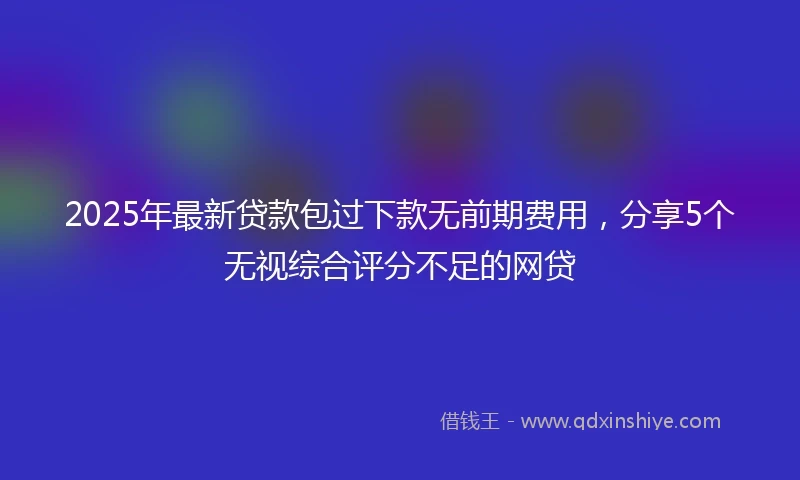 2025年最新贷款包过下款无前期费用，分享5个无视综合评分不足的网贷