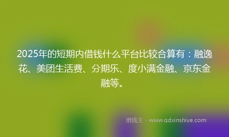2025年的短期内借钱什么平台比较合算有：融逸花、美团生活费、分期乐、度小满金融、京东金融等。