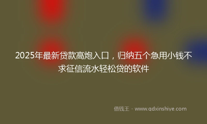 2025年最新贷款高炮入口，归纳五个急用小钱不求征信流水轻松贷的软件