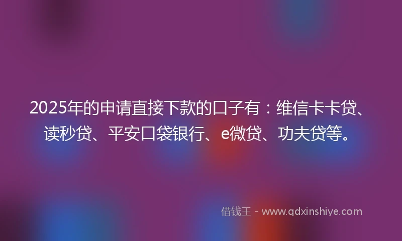 2025年的申请直接下款的口子有：维信卡卡贷、读秒贷、平安口袋银行、e微贷、功夫贷等。