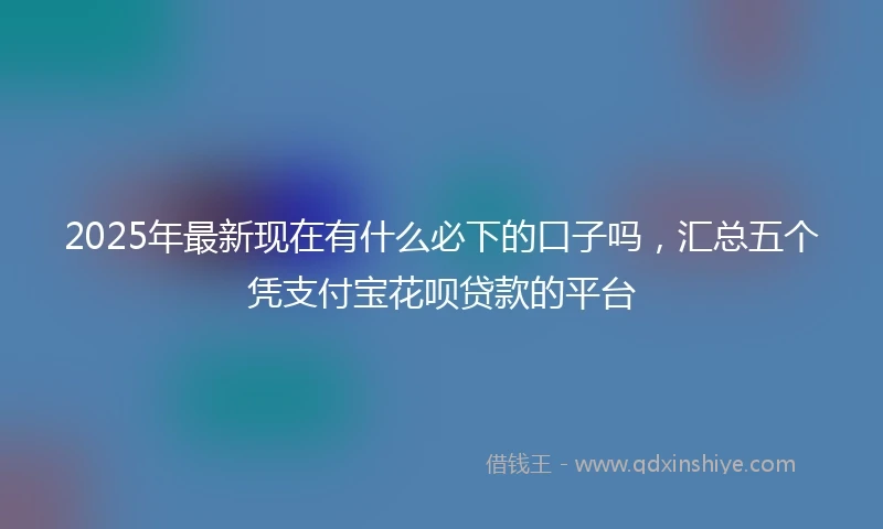 2025年最新现在有什么必下的口子吗，汇总五个凭支付宝花呗贷款的平台