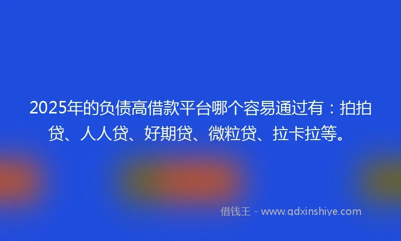 2025年的负债高借款平台哪个容易通过有：拍拍贷、人人贷、好期贷、微粒贷、拉卡拉等。