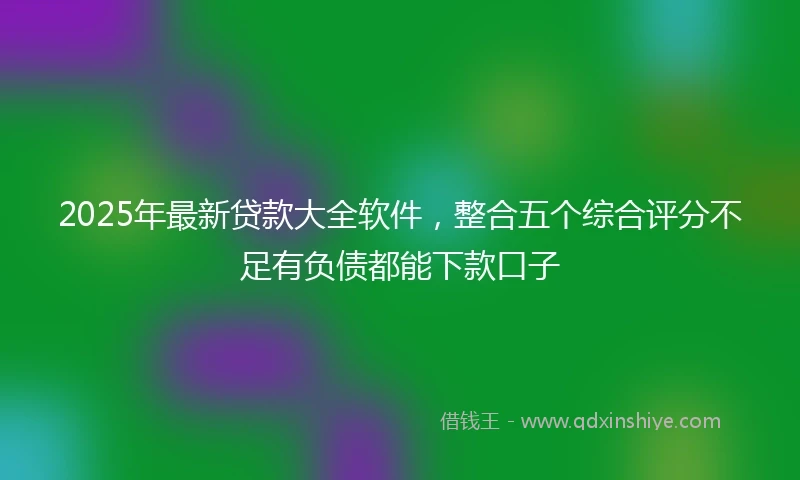 2025年最新贷款大全软件，整合五个综合评分不足有负债都能下款口子