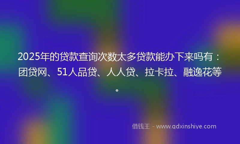 2025年的贷款查询次数太多贷款能办下来吗有:团贷网、51人品贷、人人贷、拉卡拉、融逸花等。