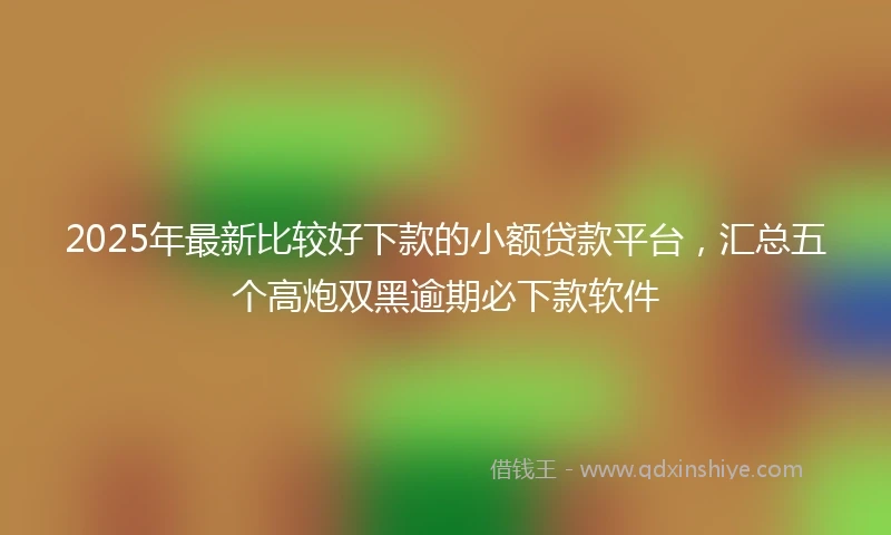 2025年最新比较好下款的小额贷款平台，汇总五个高炮双黑逾期必下款软件