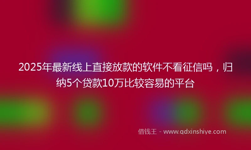 2025年最新线上直接放款的软件不看征信吗，归纳5个贷款10万比较容易的平台