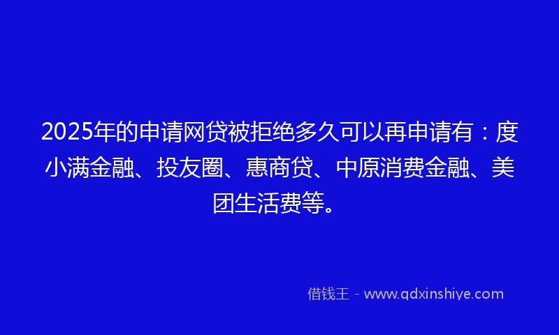 2025年的申请网贷被拒绝多久可以再申请有：度小满金融、投友圈、惠商贷、中原消费金融、美团生活费等。