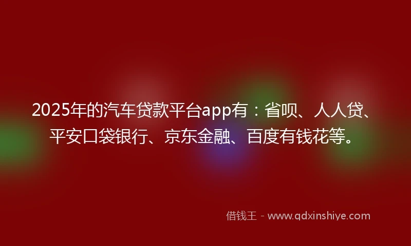 2025年的汽车贷款平台app有：省呗、人人贷、平安口袋银行、京东金融、百度有钱花等。