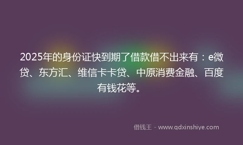 2025年的身份证快到期了借款借不出来有：e微贷、东方汇、维信卡卡贷、中原消费金融、百度有钱花等。