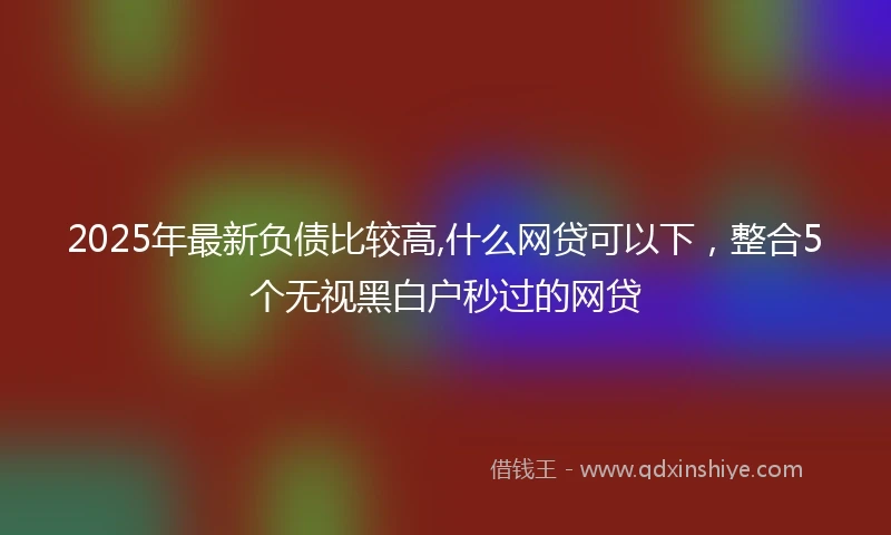 2025年最新负债比较高,什么网贷可以下，整合5个无视黑白户秒过的网贷