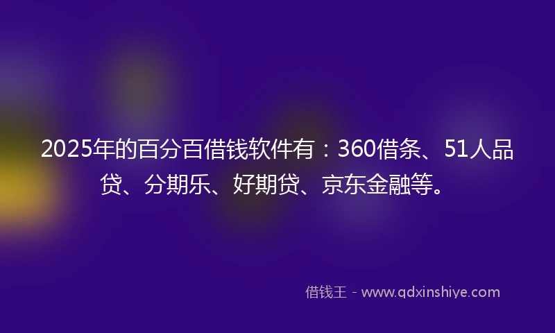 2025年的百分百借钱软件有：360借条、51人品贷、分期乐、好期贷、京东金融等。