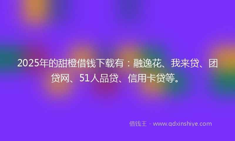 2025年的甜橙借钱下载有：融逸花、我来贷、团贷网、51人品贷、信用卡贷等。