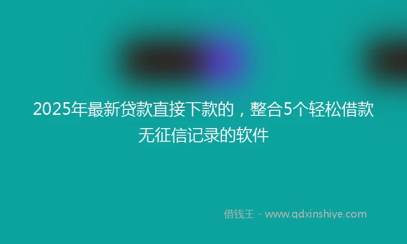 2025年最新贷款直接下款的,整合5个轻松借款无征信记录的软件