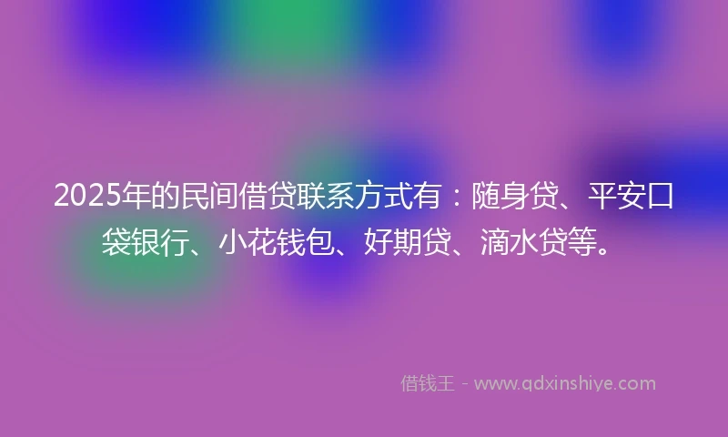 2025年的民间借贷联系方式有：随身贷、平安口袋银行、小花钱包、好期贷、滴水贷等。
