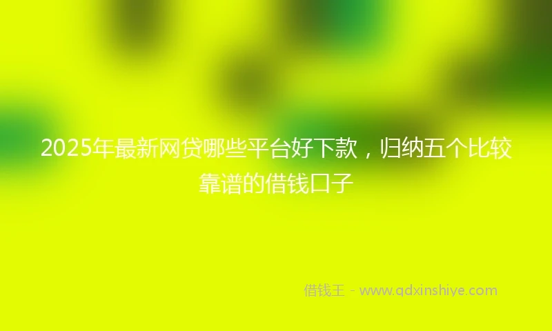 2025年最新网贷哪些平台好下款，归纳五个比较靠谱的借钱口子