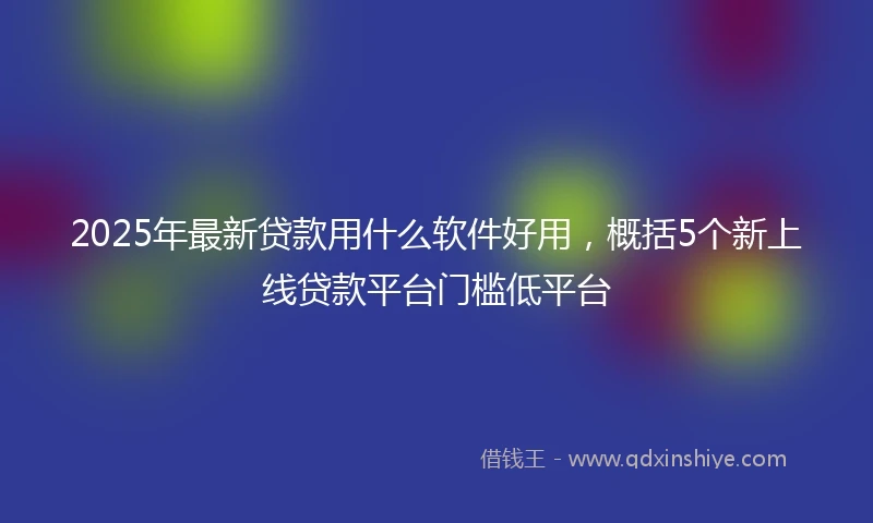 2025年最新贷款用什么软件好用，概括5个新上线贷款平台门槛低平台