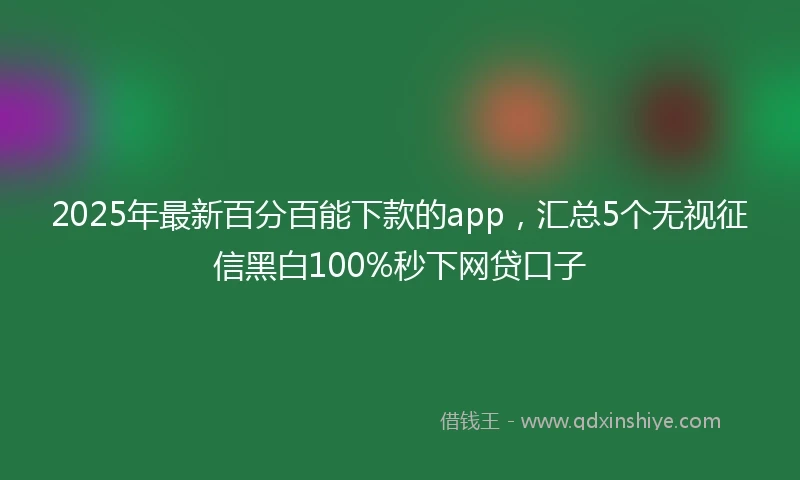 2025年最新百分百能下款的app，汇总5个无视征信黑白100%秒下网贷口子
