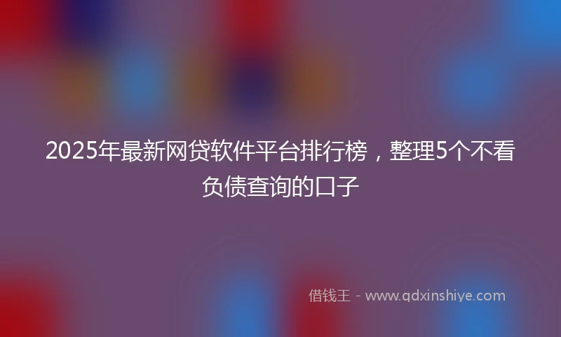 2025年最新网贷软件平台排行榜，整理5个不看负债查询的口子