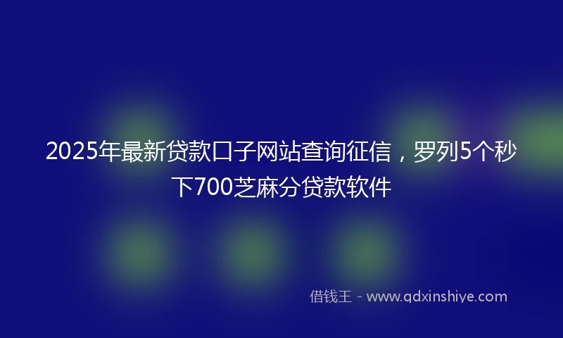 2025年最新贷款口子网站查询征信，罗列5个秒下700芝麻分贷款软件