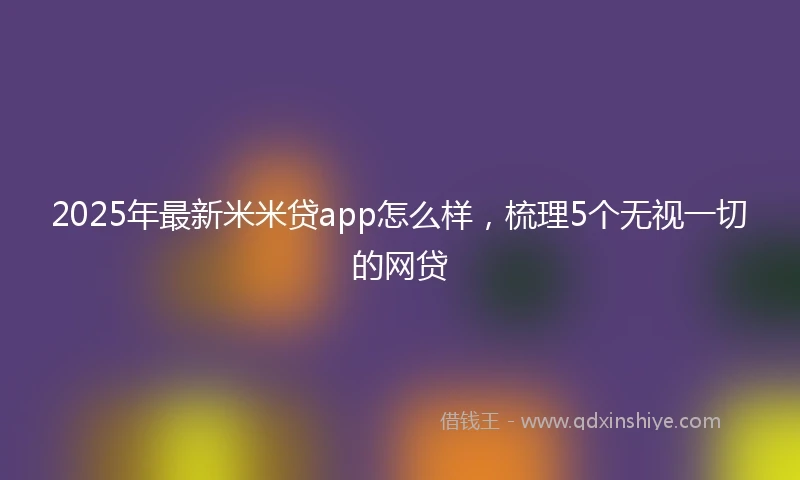 2025年最新米米贷app怎么样，梳理5个无视一切的网贷