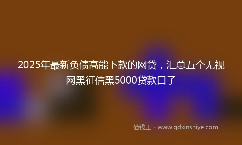 2025年最新负债高能下款的网贷，汇总五个无视网黑征信黑5000贷款口子